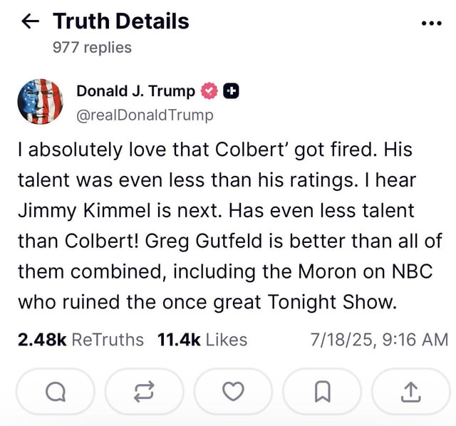 "I absolutely love that Colbert’ got fired. His talent was even less than his ratings. I hear Jimmy Kimmel is next. Has even less talent than Colbert! Greg Gutfeld is better than all of them combined, including the Moron on NBC who ruined the once great Tonight Show."