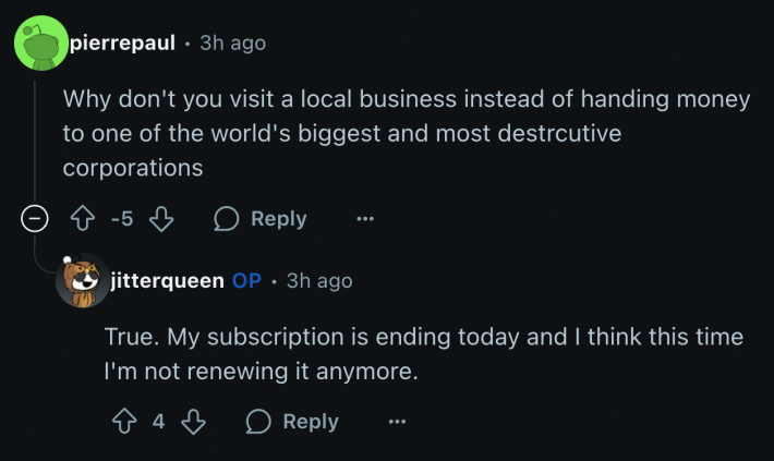 u/jitterqueen told a commenter who shamed her for patronizing the shipping giant that she’s likely to let her Amazon subscription lapse. @pierrepaul wrote, “Why don't you visit a local business instead of handing money to one of the world's biggest and most destructive corporations?” u/jitterqueen replied, “My subscription is ending today and I think this time I'm not renewing it anymore.”