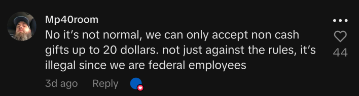 “No it’s not normal, we can only accept non cash gifts up to 20 dollars. not just against the rules, it’s illegal since we are federal employees.”