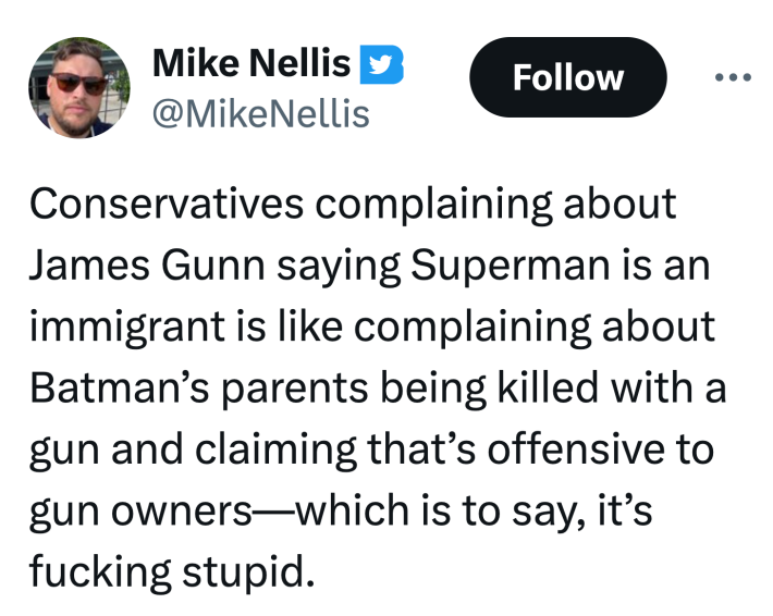 Tweet that reads, "Conservatives complaining about James Gunn saying Superman is an immigrant is like complaining about Batman’s parents being killed with a gun and claiming that’s offensive to gun owners—which is to say, it’s f*cking stupid."