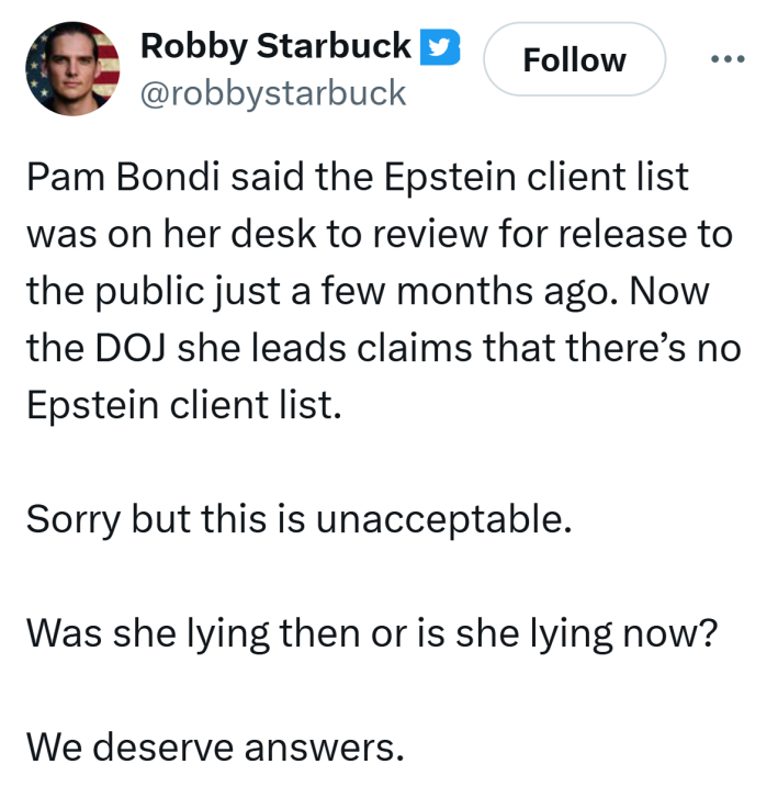 Tweet from Robby Starbuck that reads, "Pam Bondi said the Epstein client list was on her desk to review for release to the public just a few months ago. Now the DOJ she leads claims that there’s no Epstein client list.Sorry but this is unacceptable.Was she lying then or is she lying now?We deserve answers."