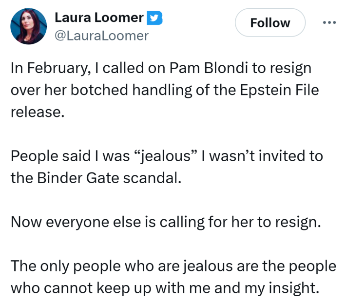 Tweet from Laura Loomer saying, "In February, I called on Pam Blondi to resign over her botched handling of the Epstein File release. People said I was 'jealous' I wasn’t invited to the Binder Gate scandal. Now everyone else is calling for her to resign. The only people who are jealous are the people who cannot keep up with me and my insight."