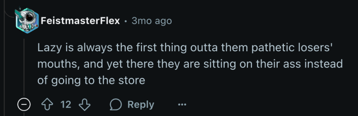 “Lazy is always the first thing outta them pathetic losers' mouths, and yet there they are sitting on their ass instead of going to the store.”