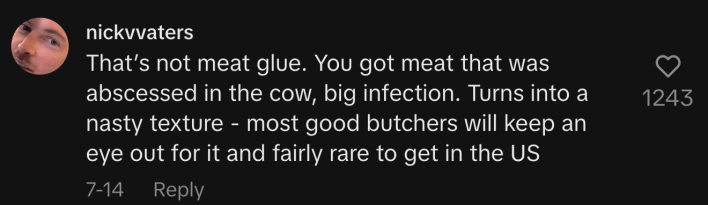 “That’s not meat glue. You got meat that was abscessed in the cow, big infection. Turns into a nasty texture - most good butchers will keep an eye out for it and fairly rare to get in the US.”