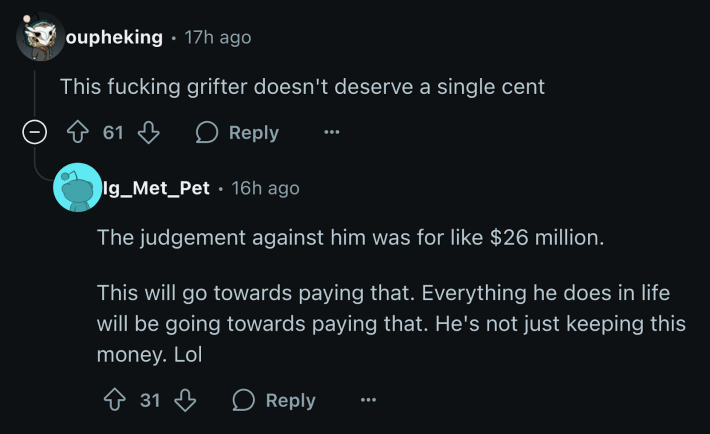 “This fucking grifter doesn’t deserve a single cent.” “The judgement against him was for like $26 million. This will go towards paying that. Everything he does in life will be going towards paying that. He's not just keeping this money.”