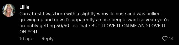 “Can attest I was born with a slightly whoville nose and was bullied growing up and now it’s apparently a nose people want so year you’re probably getting 50/50 love hate BUT I LOVE IT ON ME AND LOVE IT ON YOU.”