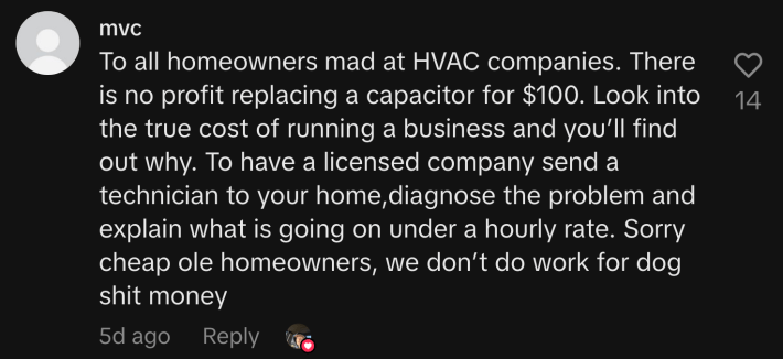 “To all homeowners mad at HVAC companies. There is no profit replacing a capacitor for $100. Look into the true cost of running a business and you’ll find out why. To have a licensed company send a technician to your home,diagnose the problem and explain what is going on under an hourly rate. Sorry cheap ole homeowners, we don’t do work for dog shit money.”