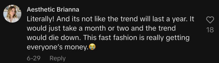“Literally! And it’s not like the trend will last a year. It would just take a month or two and the trend would die down. This fast fashion is really getting everyone’s money. 😭”