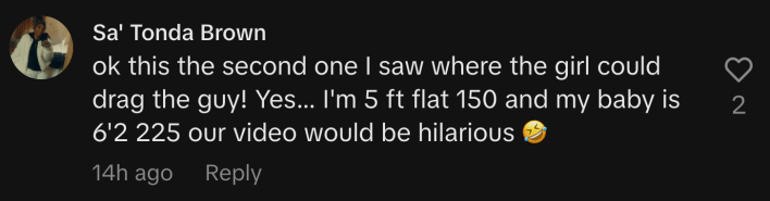 “Ok this the second one I saw where the girl could drag the guy! Yes... I'm 5 ft flat 150 and my baby is 6'2 225 our video would be hilarious 🤣.”