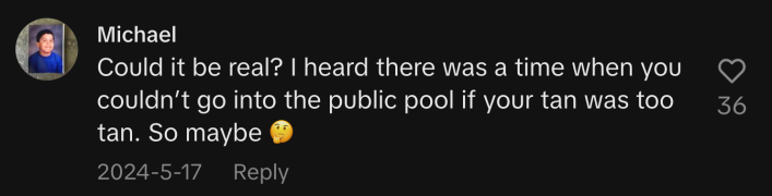 “Could it be real? I heard there was a time when you couldn’t go into the public pool if your tan was too tan. So maybe 🤔.”