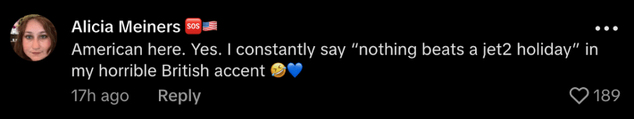 “American here. Yes. I constantly say, ‘Nothing beats a Jet2 holiday’ in my horrible British accent.”