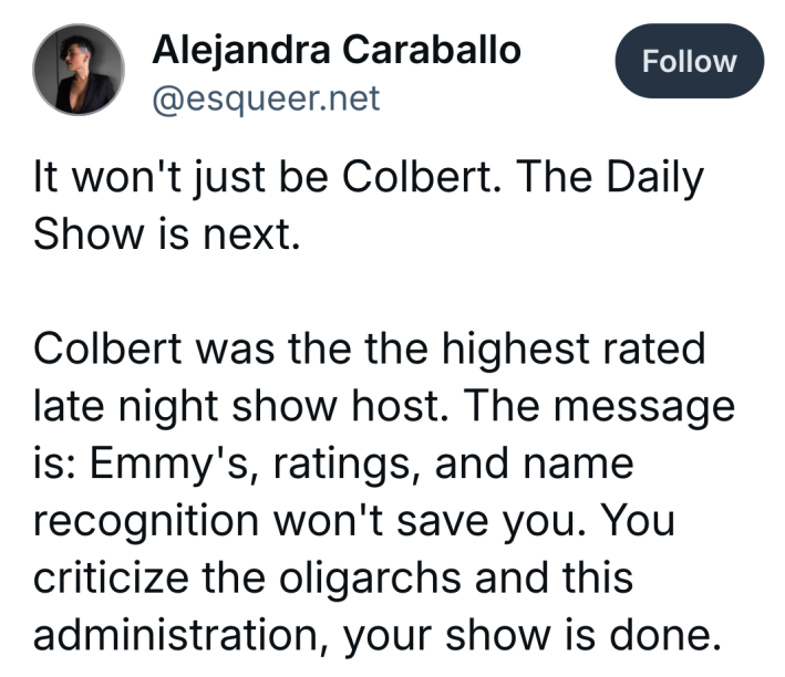Bluesky post that reads, "It won't just be Colbert. The Daily Show is next.Colbert was the the highest rated late night show host. The message is: Emmy's, ratings, and name recognition won't save you. You criticize the oligarchs and this administration, your show is done."