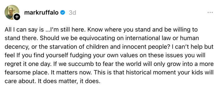 All I can say is …I’m still here. Know where you stand and be willing to stand there. Should we be equivocating on international law or human decency, or the starvation of children and innocent people? I can’t help but feel If you find yourself fudging your own values on these issues you will regret it one day. If we succumb to fear the world will only grow into a more fearsome place. It matters now. This is that historical moment your kids will care about. It does matter, it does.
