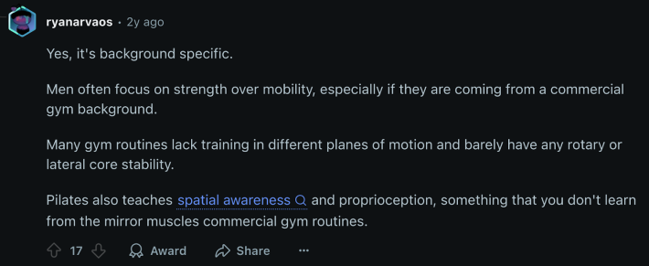 u/ryanarvaos replied, “Men often focus on strength over mobility, especially if they are coming from a commercial gym background. Many gym routines lack training in different planes of motion and barely have any rotary or lateral core stability. Pilates also teaches spatial awareness and proprioception, something that you don't learn from the mirror muscles commercial gym routines.”