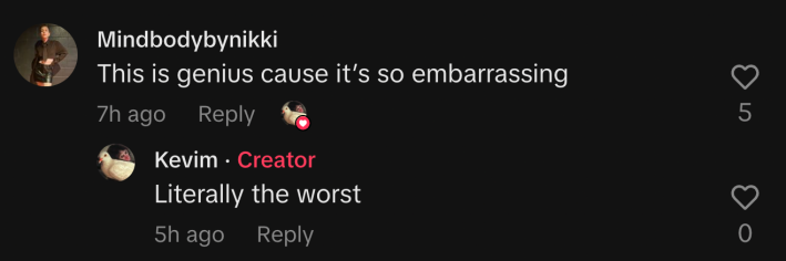 “This is genius cause it’s so embarrassing,” commented @mindbodybynikki. Kevim replied, “Literally the worst.”