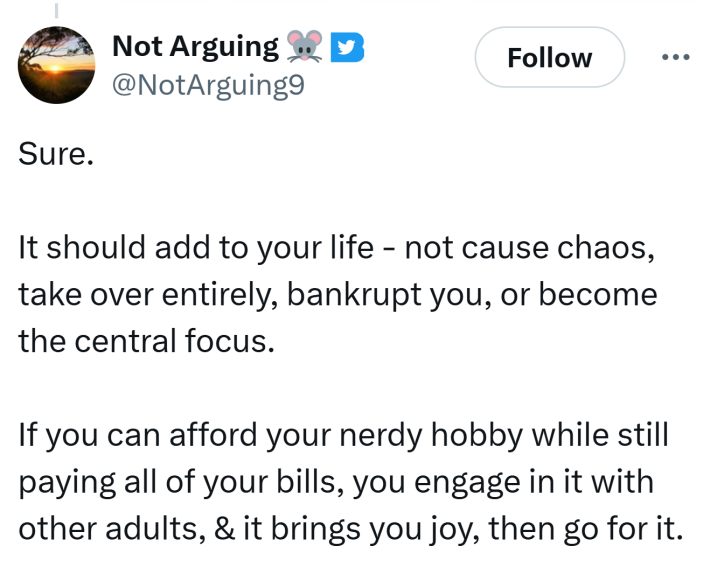 Tweet that reads, "Sure.It should add to your life - not cause chaos, take over entirely, bankrupt you, or become the central focus.If you can afford your nerdy hobby while still paying all of your bills, you engage in it with other adults, & it brings you joy, then go for it."