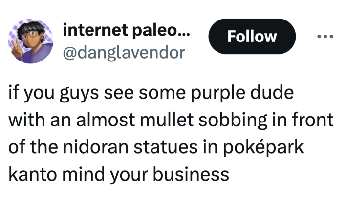 Tweet that reads, "if you guys see some purple dude with an almost mullet sobbing in front of the nidoran statues in poképark kanto mind your business"