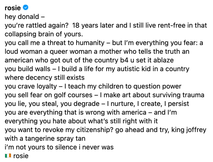instagram comment from @rosie: hey donald –you’re rattled again?  18 years later and I still live rent-free in that collapsing brain of yours.you call me a threat to humanity – but I’m everything you fear: a loud woman a queer woman a mother who tells the truth an american who got out of the country b4 u set it ablaze you build walls – I build a life for my autistic kid in a country where decency still existsyou crave loyalty – I teach my children to question poweryou sell fear on golf courses – I make art about surviving traumayou lie, you steal, you degrade – I nurture, I create, I persistyou are everything that is wrong with america – and I’m everything you hate about what’s still right with ityou want to revoke my citizenship? go ahead and try, king joffrey with a tangerine spray tani’m not yours to silence i never was🇮🇪 rosie