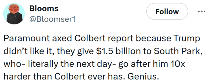 Tweet reading "Paramount axed Colbert report because Trump didn’t like it, they give $1.5 billion to South Park, who- literally the next day- go after him 10x harder than Colbert ever has. Genius."