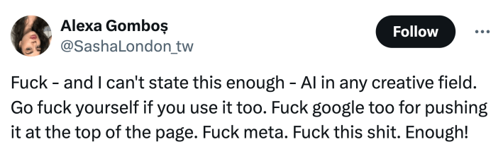 Tweet that reads, "F*ck - and I can't state this enough - AI in any creative field. Go f*ck yourself if you use it too. F*ck google too for pushing it at the top of the page. F*ck meta. F*ck this sh*t. Enough!"