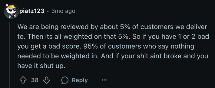 “We are being reviewed by about 5% of customers we deliver to. Then its all weighted on that 5%. So if you have 1 or 2 bad you get a bad score. 95% of customers who say nothing needed to be weighted in. And if your shit aint broke and you have it shut up.”
