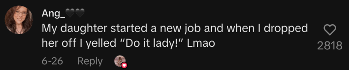 “My daughter started a new job and when I dropped her off I yelled “Do it lady!” Lmao.”