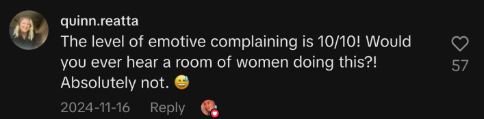 “The level of emotive complaining is 10/10! Would you ever hear a room of women doing this?! Absolutely not 😅.”