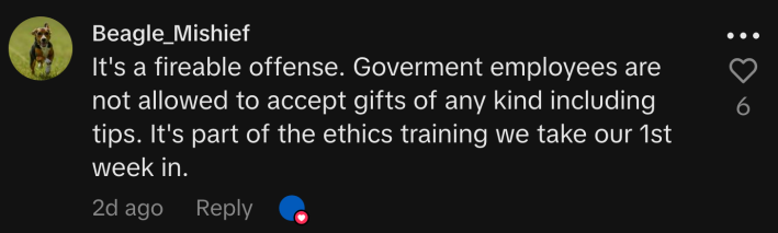 “It's a fireable offense. Government employees are not allowed to accept gifts of any kind including tips. It's part of the ethics training we take our 1st week in.”