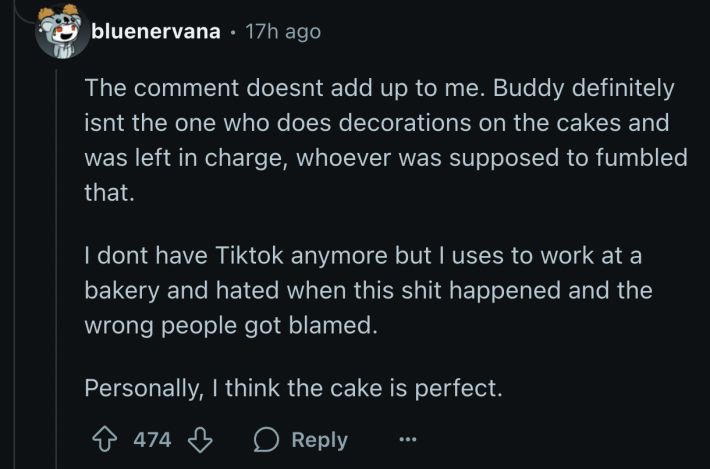 u/bluenervana pointed out, “Buddy definitely isn't the one who does decorations on the cakes and was left in charge, whoever was supposed to, fumbled that.” The Reddit user is a former bakery employee who said they, “hated when this shit happened and the wrong people got blamed.”