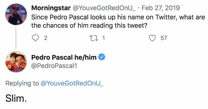 Tweet that reads, "Since Pedro Pascal looks up his name on Twitter, what are the chances of him reading this tweet?" He replied, "Slim."