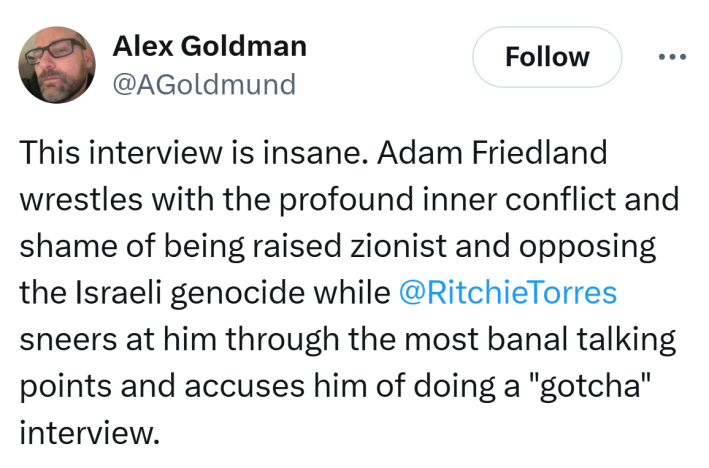 Tweet that reads, "This interview is insane. Adam Friedland wrestles with the profound inner conflict and shame of being raised zionist and opposing the Israeli genocide while @RitchieTorres sneers at him through the most banal talking points and accuses him of doing a 'gotcha' interview."