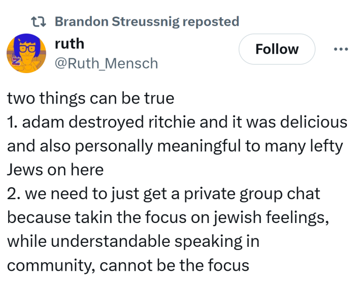 Tweet that reads, "two things can be true 1. adam destroyed ritchie and it was delicious and also personally meaningful to many lefty Jews on here2. we need to just get a private group chat because takin the focus on jewish feelings, while understandable speaking in community, cannot be the focus"
