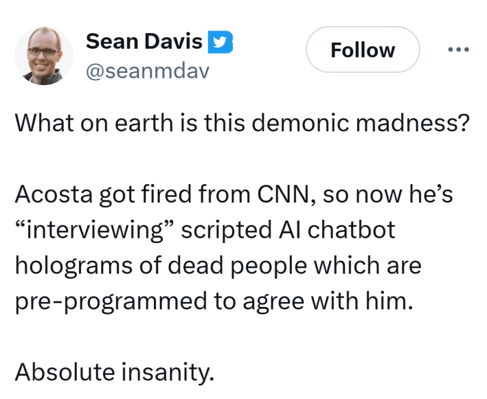 Tweet that reads, "What on earth is this demonic madness?Acosta got fired from CNN, so now he’s 'interviewing' scripted AI chatbot holograms of dead people which are pre-programmed to agree with him.Absolute insanity."