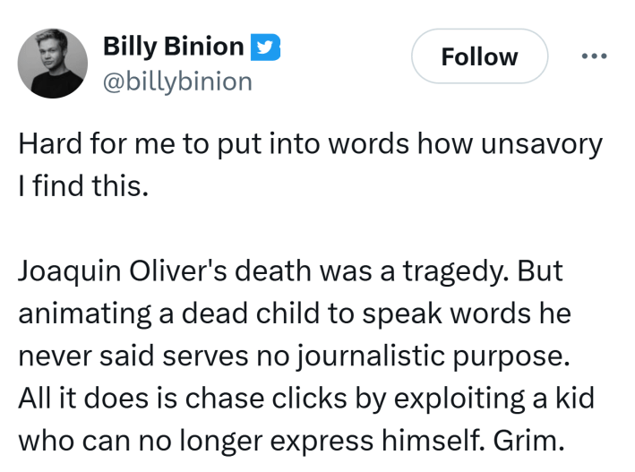 Tweet that reads, "Hard for me to put into words how unsavory I find this.Joaquin Oliver's death was a tragedy. But animating a dead child to speak words he never said serves no journalistic purpose. All it does is chase clicks by exploiting a kid who can no longer express himself. Grim."