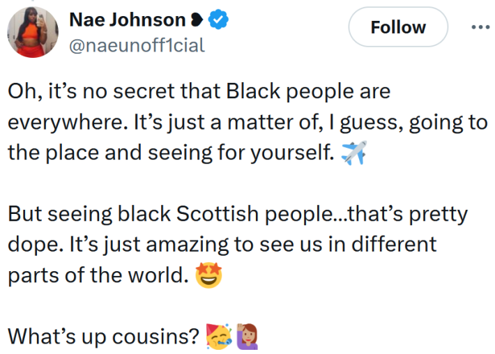 Tweet reading "Oh, it’s no secret that Black people are everywhere. It’s just a matter of, I guess, going to the place and seeing for yourself. ✈️But seeing black Scottish people…that’s pretty dope. It’s just amazing to see us in different parts of the world. 🤩What’s up cousins?"
