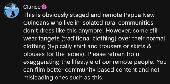 TikTok comment reading "This is obviously staged and remote Papua New Guineans who live in isolated rural communities don’t dress like this anymore. However, some still wear tangets (traditional clothing) over their normal clothing (typically shirt and trousers or skirts & blouses for the ladies). Please refrain from exaggerating the lifestyle of our remote people. You can film better community based content and not misleading ones such as this."