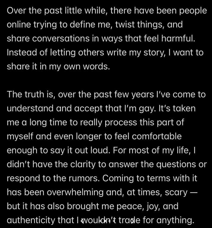 Text reading ""Over the past little while, there have been people online trying to define me, twist things, and share conversations in ways that feel harmful. Instead of letting others write my story, I want to share it in my own words. The truth is, over the past few years I've come to understand and accept that I'm gay. It's taken me a long time to really process this part of myself and even longer to feel comfortable enough to say it out loud. For most of my life, I didn't have the clarity to answer the questions or respond to the rumors. Coming to terms with it has been overwhelming and, at times, scary — but it has also brought me peace, joy, and authenticity that I wouldn't trade for anything."
