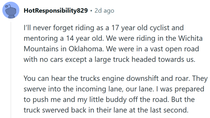 Reddit comment reading " I’ll never forget riding as a 17 year old cyclist and mentoring a 14 year old. We were riding in the Wichita Mountains in Oklahoma. We were in a vast open road with no cars except a large truck headed towards us. You can hear the trucks engine downshift and roar. They swerve into the incoming lane, our lane. I was prepared to push me and my little buddy off the road. But the truck swerved back in their lane at the last second."
