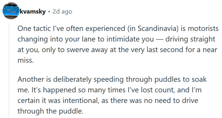 Reddit comment reading " One tactic I’ve often experienced (in Scandinavia) is motorists changing into your lane to intimidate you — driving straight at you, only to swerve away at the very last second for a near miss. Another is deliberately speeding through puddles to soak me. It’s happened so many times I’ve lost count, and I’m certain it was intentional, as there was no need to drive through the puddle. Even though things have generally improved overall, the rotten eggs are getting worse and more extreme in their behaviour."
