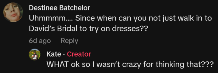 TikTok comment reading "Uhmmmm…. Since when can you not just walk in to David’s Bridal to try on dresses??" Reply reads "WHAT ok so I wasn’t crazy for thinking that???"