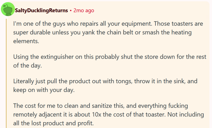 Reddit comment reading " I'm one of the guys who repairs all your equipment. Those toasters are super durable unless you yank the chain belt or smash the heating elements. Using the extinguisher on this probably shut the store down for the rest of the day. Literally just pull the product out with tongs, throw it in the sink, and keep on with your day. The cost for me to clean and sanitize this, and everything fucking remotely adjacent it is about 10x the cost of that toaster. Not including all the lost product and profit."
