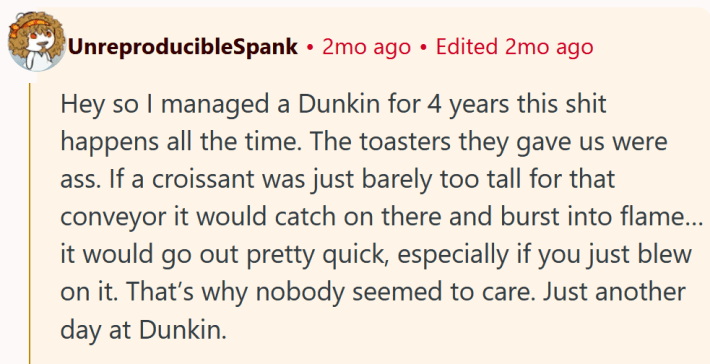 Reddit comment reading "Hey so I managed a Dunkin for 4 years this shit happens all the time. The toasters they gave us were ass. If a croissant was just barely too tall for that conveyor it would catch on there and burst into flame…it would go out pretty quick, especially if you just blew on it. That’s why nobody seemed to care. Just another day at Dunkin."