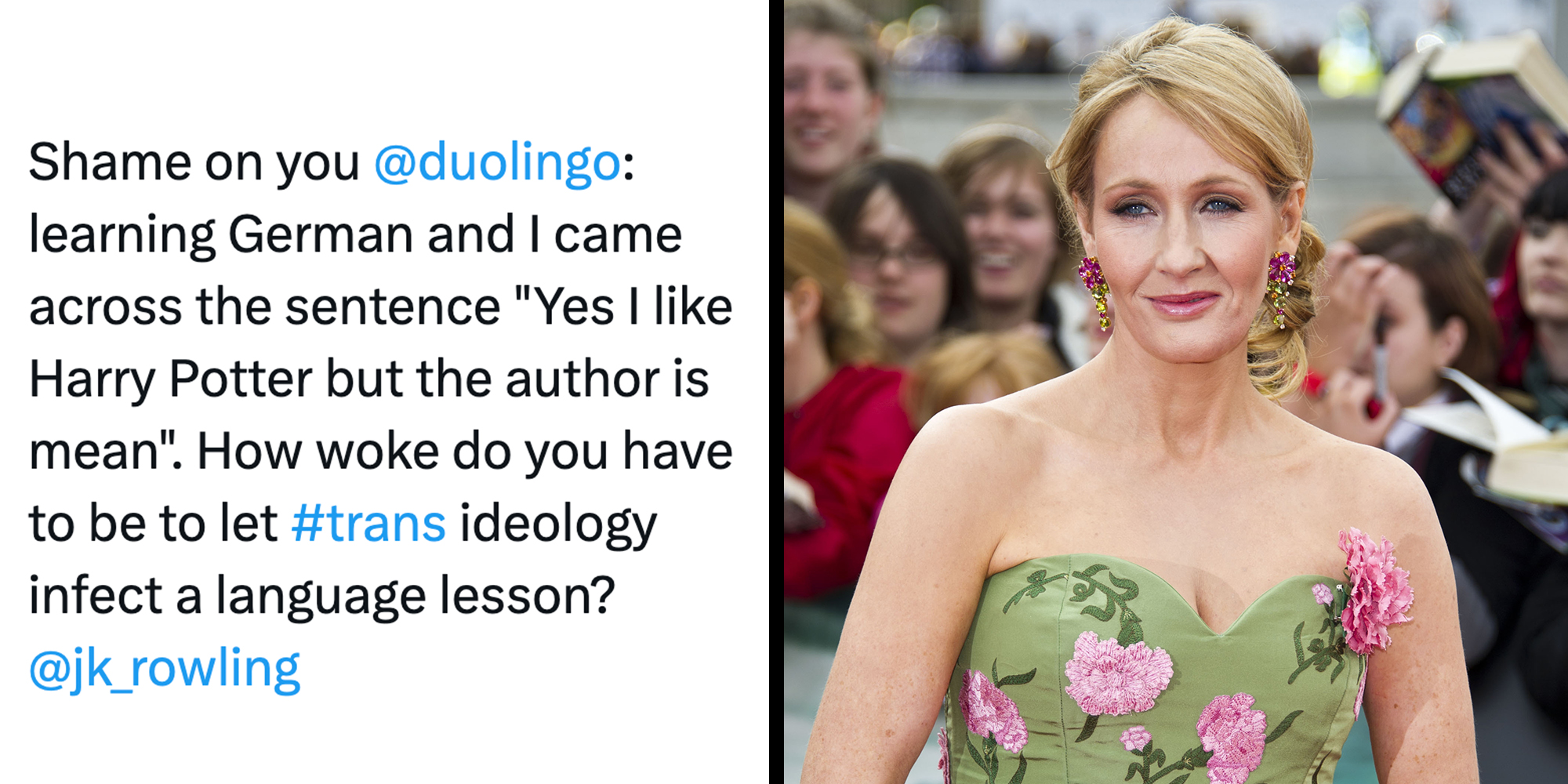 Left: Tweet reading ": learning German and I came across the sentence "Yes I like Harry Potter but the author is mean". How woke do you have to be to let #trans ideology infect a language lesson?" Right: JK Rowling arriving for the World Premiere of 'Harry Potter & the Deathly Hallows Part 2."
