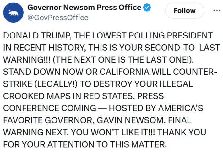 Governor Newsom Press Office tweet reading "DONALD TRUMP, THE LOWEST POLLING PRESIDENT IN RECENT HISTORY, THIS IS YOUR SECOND-TO-LAST WARNING!!! (THE NEXT ONE IS THE LAST ONE!). STAND DOWN NOW OR CALIFORNIA WILL COUNTER-STRIKE (LEGALLY!) TO DESTROY YOUR ILLEGAL CROOKED MAPS IN RED STATES. PRESS CONFERENCE COMING — HOSTED BY AMERICA’S FAVORITE GOVERNOR, GAVIN NEWSOM. FINAL WARNING NEXT. YOU WON’T LIKE IT!!! THANK YOU FOR YOUR ATTENTION TO THIS MATTER."