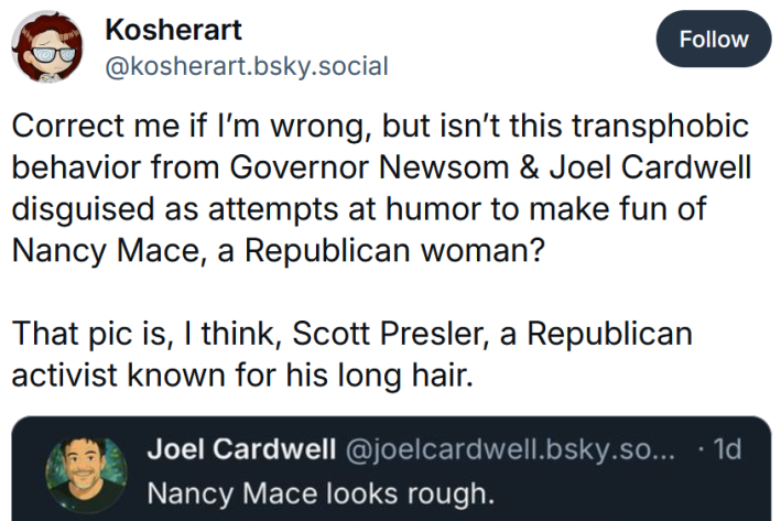 Bluesky post reading "Correct me if I’m wrong, but isn’t this transphobic behavior from Governor Newsom & Joel Cardwell disguised as attempts at humor to make fun of Nancy Mace, a Republican woman? That pic is, I think, Scott Presler, a Republican activist known for his long hair."
