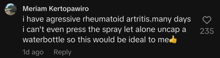 “I have aggressive rheumatoid arthritis. Many days I can't even press the spray let alone uncap a water bottle so this would be ideal to me.”