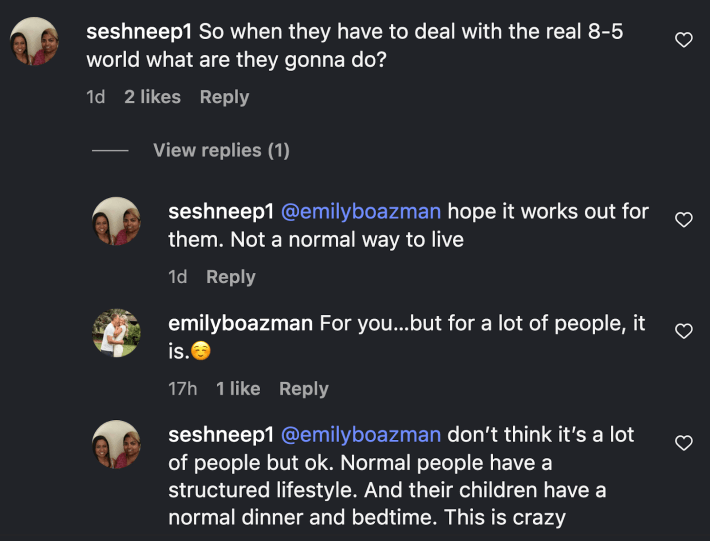 On Instagram, @seshneep1 commented, “So when they have to deal with the real 8-5 world what are they gonna do?” and added, “hope it works out for them. Not a normal way to live… Normal people have a structured lifestyle. And their children have a normal dinner and bedtime. This is crazy.”