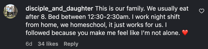 “This is our family. We usually eat after 8. Bed between 12:30-2:30am. I work night shift from home, we homeschool, it just works for us. I followed because you make me feel like I’m not alone. ❤️”