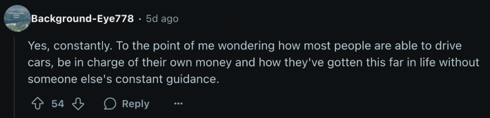 u/Background-Eye778 confirmed, “Yes, constantly. To the point of me wondering how most people are able to drive cars, be in charge of their own money and how they've gotten this far in life without someone else's constant guidance.”