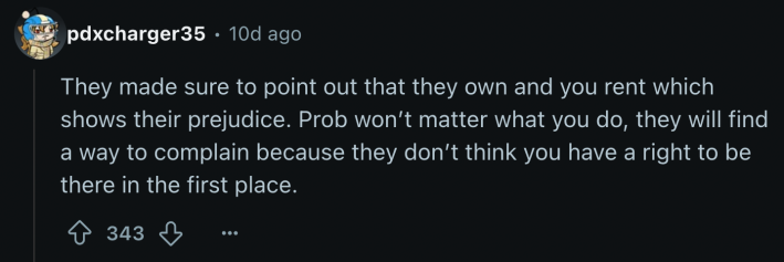 “They made sure to point out that they own and you rent which shows their prejudice. Prob won’t matter what you do, they will find a way to complain because they don’t think you have a right to be there in the first place.”